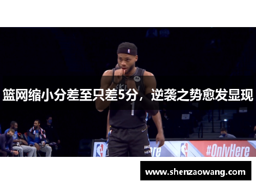篮网缩小分差至只差5分，逆袭之势愈发显现